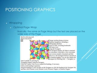 POSITIONING GRAPHICS
 Wrapping
 Optimal Page Wrap
 Basically, the same as Page Wrap but the text are placed on the
wider side of the Page
 