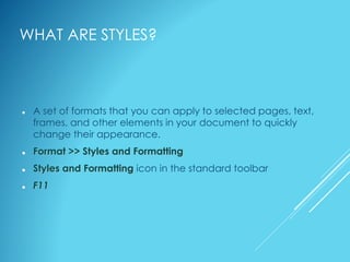 WHAT ARE STYLES?
 A set of formats that you can apply to selected pages, text,
frames, and other elements in your document to quickly
change their appearance.
 Format >> Styles and Formatting
 Styles and Formatting icon in the standard toolbar
 F11
 