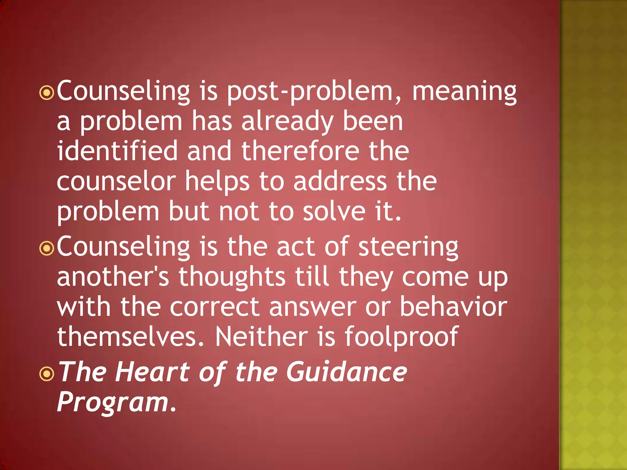  Counseling

is post-problem, meaning
a problem has already been
identified and therefore the
counselor helps to address the
problem but not to solve it.
 Counseling is the act of steering
another's thoughts till they come up
with the correct answer or behavior
themselves. Neither is foolproof
 The Heart of the Guidance
Program.

 