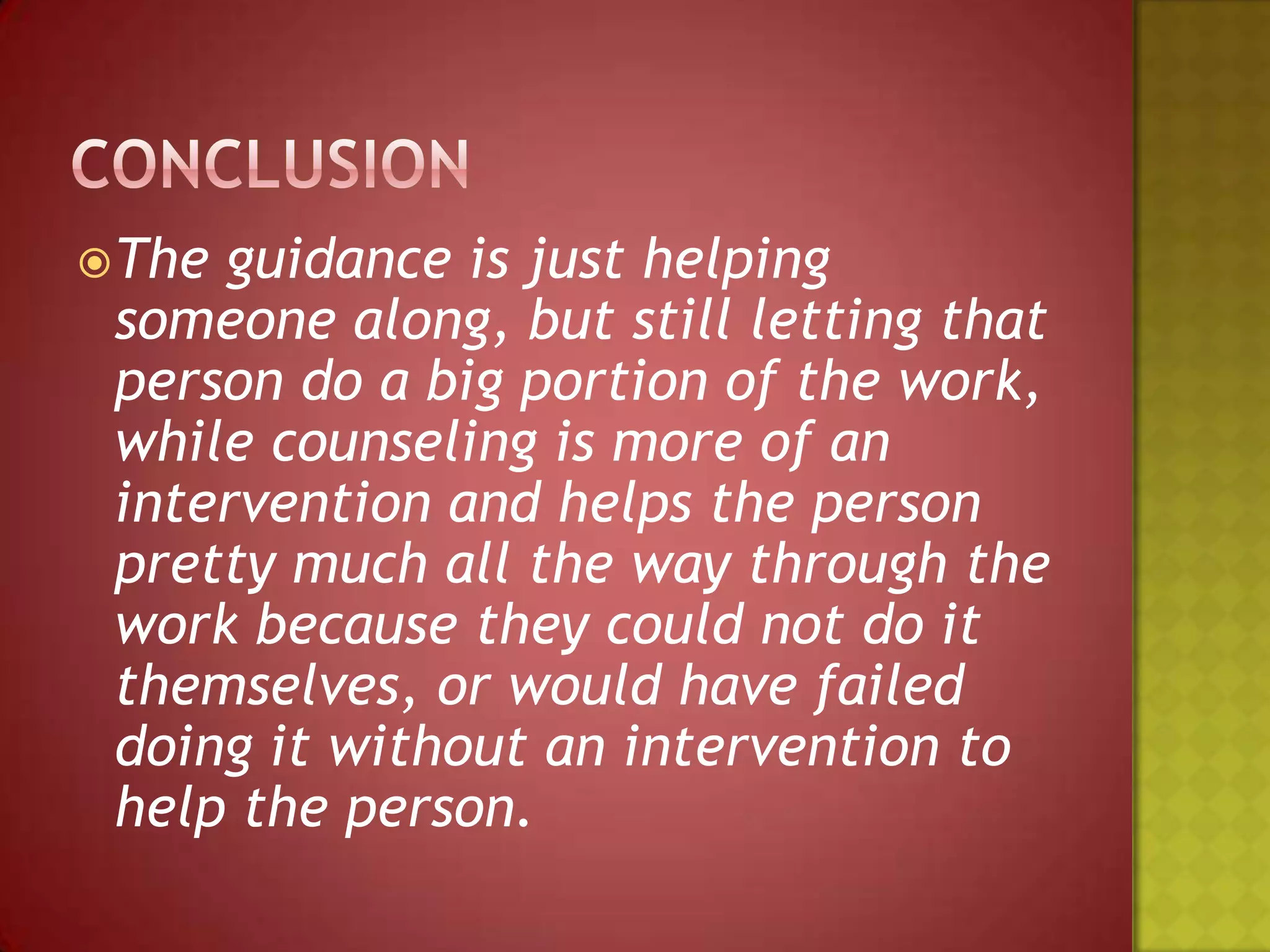  The

guidance is just helping
someone along, but still letting that
person do a big portion of the work,
while counseling is more of an
intervention and helps the person
pretty much all the way through the
work because they could not do it
themselves, or would have failed
doing it without an intervention to
help the person.

 