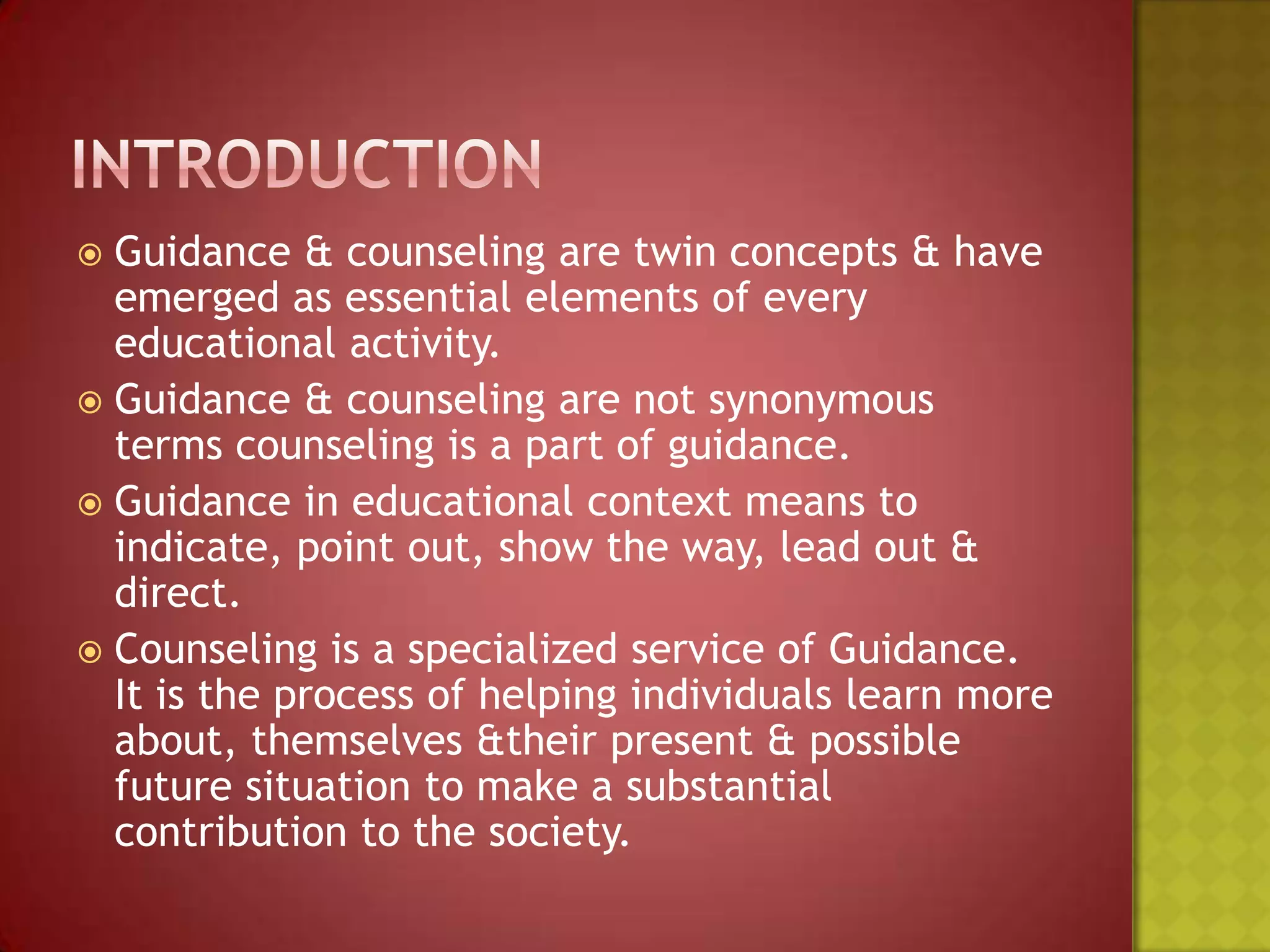 Guidance & counseling are twin concepts & have
emerged as essential elements of every
educational activity.
 Guidance & counseling are not synonymous
terms counseling is a part of guidance.
 Guidance in educational context means to
indicate, point out, show the way, lead out &
direct.
 Counseling is a specialized service of Guidance.
It is the process of helping individuals learn more
about, themselves &their present & possible
future situation to make a substantial
contribution to the society.


 