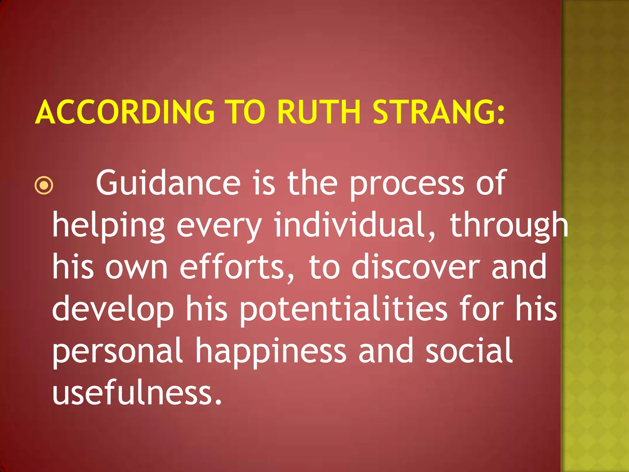 Guidance is the process of
helping every individual, through
his own efforts, to discover and
develop his potentialities for his
personal happiness and social
usefulness.



 