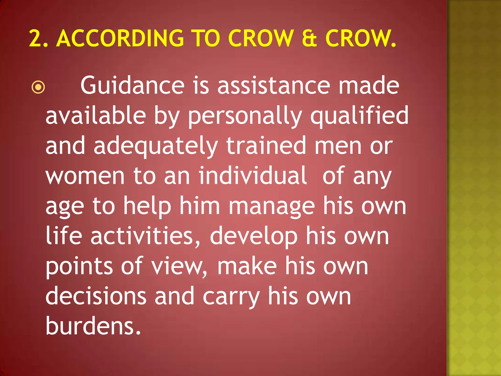 Guidance is assistance made
available by personally qualified
and adequately trained men or
women to an individual of any
age to help him manage his own
life activities, develop his own
points of view, make his own
decisions and carry his own
burdens.



 
