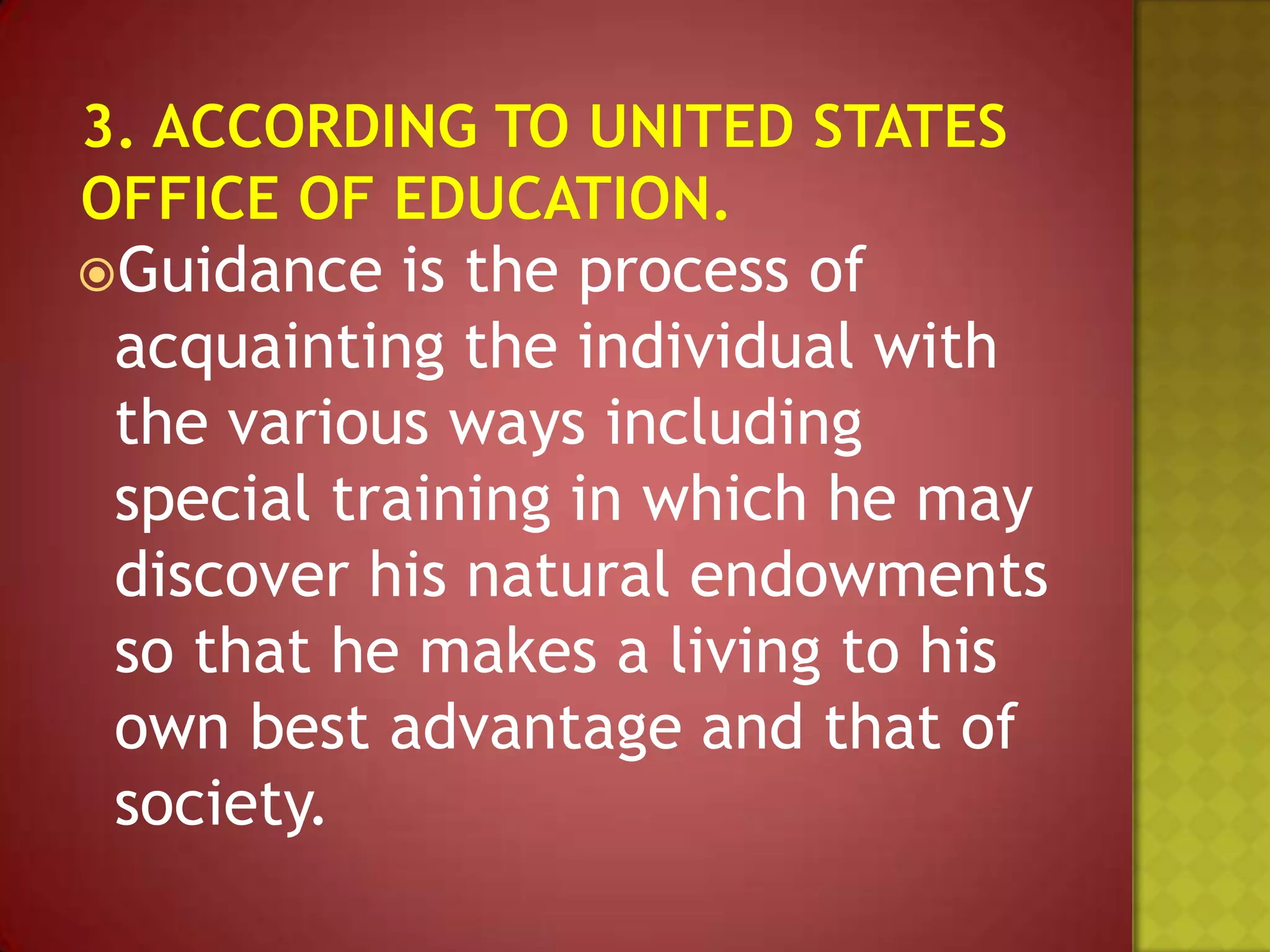 Guidance

is the process of
acquainting the individual with
the various ways including
special training in which he may
discover his natural endowments
so that he makes a living to his
own best advantage and that of
society.

 