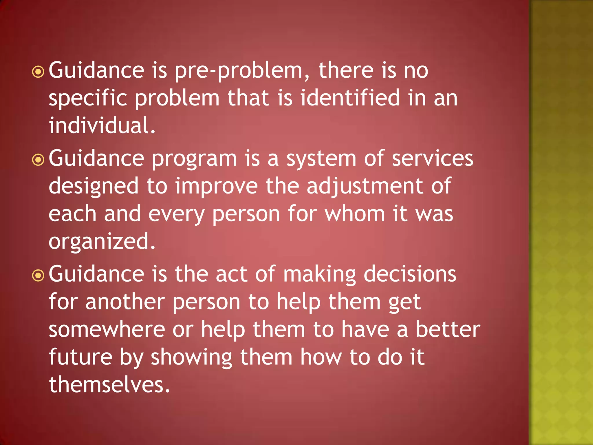  Guidance

is pre-problem, there is no
specific problem that is identified in an
individual.
 Guidance program is a system of services
designed to improve the adjustment of
each and every person for whom it was
organized.
 Guidance is the act of making decisions
for another person to help them get
somewhere or help them to have a better
future by showing them how to do it
themselves.

 