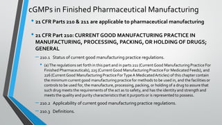 cGMPs in Finished Pharmaceutical Manufacturing
• 21 CFR Parts 210 & 211 are applicable to pharmaceutical manufacturing
• 21 CFR Part 210: CURRENT GOOD MANUFACTURING PRACTICE IN
MANUFACTURING, PROCESSING, PACKING, OR HOLDING OF DRUGS;
GENERAL
– 210.1 Status of current good manufacturing practice regulations.
• (a)The regulations set forth in this part and in parts 211 (CurrentGood ManufacturingPractice For
Finished Pharmaceuticals), 225 (CurrentGood ManufacturingPracticeFor Medicated Feeds), and
226 (CurrentGood ManufacturingPracticeForTypeA MedicatedArticles) of this chapter contain
the minimum current good manufacturingpracticefor methods to be used in, and the facilities or
controls to be used for, the manufacture,processing, packing, or holding of a drug to assure that
such drug meets the requirements of the act as to safety,and has the identity and strength and
meets the quality and purity characteristics that it purports or is represented to possess.
– 210.2 Applicability of current good manufacturing practice regulations.
– 210.3 Definitions.
 