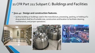 21 CFR Part 211 Subpart C: Buildings and Facilities
• §211.42 Design and construction features.
– (a) Any building or buildings used in the manufacture, processing, packing, or holding of a
drug product shall be of suitable size, construction and location to facilitate cleaning,
maintenance, and proper operations.
 