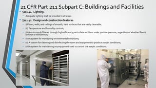 21 CFR Part 211 Subpart C: Buildings and Facilities
• §211.44 Lighting.
– Adequate lighting shall be provided in all areas.
• §211.42 Design and construction features.
– i) Floors, walls, and ceilings of smooth, hard surfaces that are easily cleanable;
– (ii) Temperature and humidity controls;
– (iii) An air supply filtered through high-efficiency particulate air filters under positive pressure, regardless of whether flow is
laminar or nonlaminar;
– (iv) A system for monitoring environmental conditions;
– (v) A system for cleaning and disinfecting the room and equipment to produce aseptic conditions;
– (vi) A system for maintaining any equipment used to control the aseptic conditions.
 