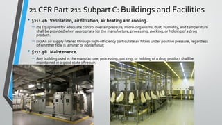 21 CFR Part 211 Subpart C: Buildings and Facilities
• §211.46 Ventilation, air filtration, air heating and cooling.
– (b) Equipment for adequate control over air pressure, micro-organisms, dust, humidity, and temperature
shall be provided when appropriatefor the manufacture, processing, packing, or holding of a drug
product.
– (iii) An air supply filtered through high-efficiency particulate air filters under positive pressure, regardless
of whether flow is laminar or nonlaminar;
• §211.58 Maintenance.
– Any building used in the manufacture, processing, packing, or holding of a drug product shall be
maintained in a good state of repair.
 