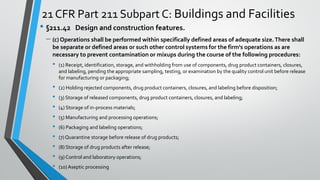 21 CFR Part 211 Subpart C: Buildings and Facilities
• §211.42 Design and construction features.
– (c) Operations shall be performed within specifically defined areas of adequate size.There shall
be separate or defined areas or such other control systems for the firm's operations as are
necessary to prevent contamination or mixups during the course of the following procedures:
• (1) Receipt, identification, storage, and withholding from use of components, drug product containers, closures,
and labeling, pending the appropriate sampling, testing, or examination by the quality control unit before release
for manufacturing or packaging;
• (2) Holding rejected components, drug product containers, closures, and labeling before disposition;
• (3) Storage of released components, drug product containers, closures, and labeling;
• (4) Storage of in-process materials;
• (5) Manufacturing and processing operations;
• (6) Packaging and labeling operations;
• (7)Quarantine storage before release of drug products;
• (8) Storage of drug products after release;
• (9) Control and laboratory operations;
• (10) Aseptic processing
 