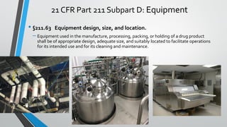 21 CFR Part 211 Subpart D: Equipment
• §211.63 Equipment design, size, and location.
– Equipment used in the manufacture, processing, packing, or holding of a drug product
shall be of appropriate design, adequate size, and suitably located to facilitate operations
for its intended use and for its cleaning and maintenance.
 