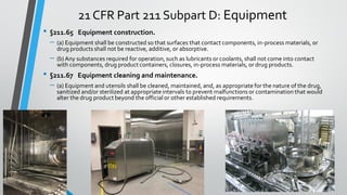 21 CFR Part 211 Subpart D: Equipment
• §211.65 Equipment construction.
– (a) Equipment shall be constructed so that surfaces that contact components, in-process materials, or
drug products shall not be reactive, additive, or absorptive.
– (b) Any substances required for operation, such as lubricants or coolants, shall not come into contact
with components, drug product containers, closures, in-process materials, or drug products.
• §211.67 Equipment cleaning and maintenance.
– (a) Equipment and utensils shall be cleaned, maintained, and, as appropriate for the nature of the drug,
sanitized and/or sterilized at appropriateintervals to prevent malfunctions or contamination that would
alter the drug product beyond the official or other established requirements.
 