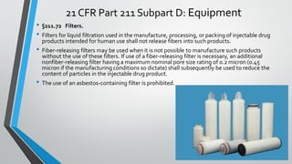 21 CFR Part 211 Subpart D: Equipment
• §211.72 Filters.
• Filters for liquid filtration used in the manufacture, processing, or packing of injectable drug
products intended for human use shall not release fibers into such products.
• Fiber-releasing filters may be used when it is not possible to manufacture such products
without the use of these filters. If use of a fiber-releasing filter is necessary, an additional
nonfiber-releasing filter having a maximum nominal pore size rating of 0.2 micron (0.45
micron if the manufacturing conditions so dictate) shall subsequently be used to reduce the
content of particles in the injectable drug product.
• The use of an asbestos-containing filter is prohibited.
 
