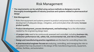 • The requirements can be satisfied using various methods so designers must be
thoroughly knowledgeable of industry practices and systems related to pharmaceutical
design
• Risk Management
– Risks that equipment and systems present to product and process helps to ensure the
development of adequate design, mitigation, and control plans that ultimately increase
product quality
– Product development, process development, and technology focus the information
needed by the engineering design team
– All project risks need to be continuously assessed and controlled, including business risk,
contractor performance risk, safety risk, environmental risk, and risk to the patient.
– Design and manufacturing practice regulations are the basis for controlling these risks
– A pharmaceutical engineer focuses on analyzing, controlling, and managing the risks to
the patient that may be present in the design of the manufacturing process, equipment,
utilities, facilities, and automation
Risk Management
 