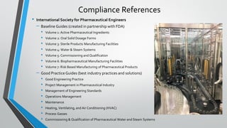 • International Society for Pharmaceutical Engineers
– Baseline Guides (created in partnership with FDA)
• Volume 1: Active Pharmaceutical Ingredients
• Volume 2: Oral Solid Dosage Forms
• Volume 3: Sterile Products Manufacturing Facilities
• Volume 4: Water & Steam Systems
• Volume 5: Commissioning and Qualification
• Volume 6: Biopharmaceutical Manufacturing Facilities
• Volume 7: Risk Based Manufacturing of Pharmaceutical Products
– Good PracticeGuides (best industry practices and solutions)
• Good Engineering Practice
• Project Management in Pharmaceutical Industry
• Management of Engineering Standards
• Operations Management
• Maintenance
• Heating, Ventilating, and Air Conditioning (HVAC)
• Process Gasses
• Commissioning & Qualification of Pharmaceutical Water and Steam Systems
Compliance References
 