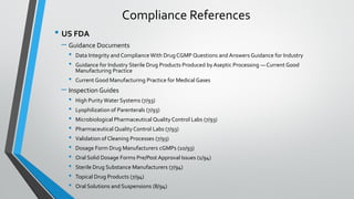 • US FDA
– Guidance Documents
• Data Integrity and Compliance With Drug CGMP Questions and Answers Guidance for Industry
• Guidance for Industry Sterile Drug Products Produced byAseptic Processing — Current Good
Manufacturing Practice
• Current Good Manufacturing Practice for Medical Gases
– Inspection Guides
• High Purity Water Systems (7/93)
• Lyophilization of Parenterals (7/93)
• Microbiological Pharmaceutical Quality Control Labs (7/93)
• Pharmaceutical Quality Control Labs (7/93)
• Validation of Cleaning Processes (7/93)
• Dosage Form Drug Manufacturers cGMPs (10/93)
• Oral Solid Dosage Forms Pre/Post Approval Issues (1/94)
• Sterile Drug Substance Manufacturers (7/94)
• Topical Drug Products (7/94)
• Oral Solutions and Suspensions (8/94)
Compliance References
 