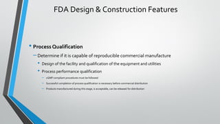 • Process Qualification
–Determine if it is capable of reproducible commercial manufacture
• Design of the facility and qualification of the equipment and utilities
• Process performance qualification
– cGMP compliant procedures must be followed
– Successful completion of process qualification is necessary before commercial distribution
– Products manufactured during this stage, is acceptable, can be released for distribution
FDA Design & Construction Features
 