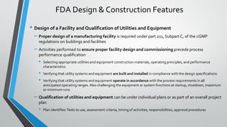 • Design of a Facility and Qualification of Utilities and Equipment
– Proper design of a manufacturing facility is required under part 211, Subpart C, of the cGMP
regulations on buildings and facilities
– Activities performed to ensure proper facility design and commissioning precede process
performance qualification
• Selecting appropriate utilities and equipment construction materials, operating principles, and performance
characteristics
• Verifying that utility systems and equipment are built and installed in compliance with the design specifications
• Verifying that utility systems and equipment operate in accordance with the process requirements in all
anticipated operating ranges. Also challenging the equipment or system functions at startup, shutdown, maximum
or minimum runs
– Qualification of utilities and equipment can be under individual plans or as part of an overall project
plan
• Plan identifies:Tests to use, assessment criteria, timing of activities, responsibilities, approval procedures
FDA Design & Construction Features
 