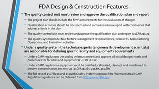 • The quality control unit must review and approve the qualification plan and report
– The project plan should include the firm’s requirements for the evaluation of changes
– Qualification activities should be documented and summarized on a report with conclusions that
address criteria in the plan
– The quality control unit must review and approve the qualification plan and report (21CFR211.22)
– The quality system model four factors: Management responsibilities, Resources, Manufacturing
Operations, and Evaluation activities
• Under a quality system the technical experts (engineers & development scientists)
are responsible for defining specific facility and equipment requirements
– Under cGMP regulations the quality unit must review and approve all initial design criteria and
procedures for facilities and equipment (21CFR211.22c)
– Under cGMP regulations equipment must be qualified, calibrated, cleaned, and maintained to
prevent contamination and mix-up (21CFR211.63, 211.67, 211.68)
– The full text of 21CFR210 and 211with Quality Systems Approach to Pharmaceutical cGMP
Regulations guidance can be obtained from http://www.FDA.gov
FDA Design & Construction Features
 