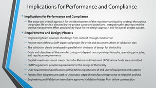 • Implications for Performance and Compliance
– The scope and overall approach for the development of the regulatory and quality strategy throughout
the project life cycle is dictated by the project scope and objectives. Integrating this strategy into the
project management effort provides key input for the design approach and for overall project success.
• Requirements and Design; Phase 1
– Engineering team develops the design from concept throughconstruction
– Project team defines cGMP aspects of project life cycle and documents them in validation plan
– The validation plan is developed in parallel with the basis of design for the facility
– Goals and objectives of the manufacturing unit depend on corporate philosophy, operating principles,
and regulatory requirements
– Capital investments must meet criteria for Return on Investment (ROI) before funds are committed
– cGMP regulations provide requirements for the design of the facility
– User Requirement Specifications (URS) define expectations of end user of equipment and systems
– Process flow diagrams are used to show basic steps of manufacturing process to help with analysis
– Engineering andValidation teams have approvedValidation Master Plan before construction
Implications for Performance and Compliance
 