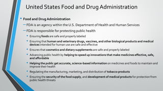• Food and DrugAdministration
–FDA is an agency within the U.S. Department of Health and Human Services
–FDA is responsible for protecting public health
• Ensuring foods are safe and properly labeled
• Ensuring that human and veterinary drugs, vaccines, and other biological products and medical
devices intended for human use are safe and effective
• Ensures that cosmetics and dietary supplements are safe and properly labeled
• Advancing public health by helping to speed up innovations that make medicineseffective, safe,
and affordable
• Helping the public get accurate, science-based information on medicines and foods to maintain and
improve their health
• Regulating the manufacturing, marketing, and distribution of tobacco products
• Ensuring the security of the food supply, and development of medical products for protection from
public health threats
United States Food and DrugAdministration
 