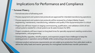 • Turnover Phase 3
– Formal execution of all testing work
– Process equipment and systems test protocols are approved for intended manufacturing operations
– Process equipment and systems test protocols will be reviewed by a Subject Matter Expert,
engineering, maintenance, manufacturing, validation and quality if the equipment/system is critical
– Project size will have impact on staging commissioning, qualification, and validation (CQV) of non-
critical systems needed for critical systems (air & water & steam for WFI)
– Project complexity will have impact on long lead times for specialty equipment needing construction,
transportation, and programming
– Existing facility upgrades, retrofit projects, and expansion projects have challenges to keep the
existing process in operation and profitable while constructing a new process around it
– Unknown product and process requirements are not scaled up to production from pilot plant scale to
define the utility loads and reactor geometry for mixing/heat transfer/mass transfer parameters
Implications for Performance and Compliance
 