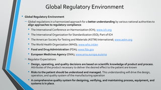 • Global Regulatory Environment
– Global regulations in a harmonized approach for a better understanding by various national authorities to
align approaches to regulatory compliance:
• The International Conference on Harmonization (ICH); www.ich.org
• The International Organization for Standardization (ISO); Part of ICH
• TheAmerican Society forTesting and Materials (ASTM) International; www.astm.org
• TheWorld Health Organization (WHO); www.who.int/en
• Food and Drug Administration (FDA); www.fda.gov
• European Medicines Agency (EMA); www.ema.europa.eu/ema
– Regulator Expectations
• Design, operating, and quality decisions are based on scientific knowledge of product and process.
Attributes of the product necessary to deliver the desired effect to the patient are known
• Risks to the patient should be understood and managed. This understanding will drive the design,
operation, and quality system of the manufacturing operation
• A comprehensive quality system for designing, verifying, and maintaining process, equipment, and
systems is in place.
Global Regulatory Environment
 