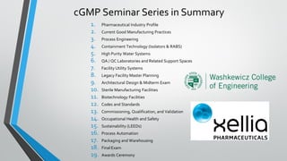 cGMP Seminar Series in Summary
1. Pharmaceutical Industry Profile
2. Current Good Manufacturing Practices
3. Process Engineering
4. Containment Technology (Isolators & RABS)
5. High Purity Water Systems
6. QA / QC Laboratories and Related Support Spaces
7. Facility Utility Systems
8. Legacy Facility Master Planning
9. Architectural Design & Midterm Exam
10. Sterile Manufacturing Facilities
11. Biotechnology Facilities
12. Codes and Standards
13. Commissioning, Qualification, and Validation
14. Occupational Health and Safety
15. Sustainability (LEEDs)
16. Process Automation
17. Packaging and Warehousing
18. Final Exam
19. Awards Ceremony
 