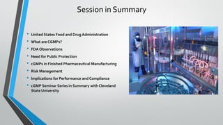 Session in Summary
• United States Food and Drug Administration
• What are CGMPs?
• FDA Observations
• Need for Public Protection
• cGMPs in Finished Pharmaceutical Manufacturing
• Risk Management
• Implications for Performance and Compliance
• cGMP Seminar Series in Summary with Cleveland
StateUniversity
 
