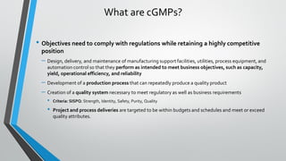 What are cGMPs?
• Objectives need to comply with regulations while retaining a highly competitive
position
– Design, delivery, and maintenance of manufacturing support facilities, utilities, process equipment, and
automation control so that they perform as intended to meet business objectives, such as capacity,
yield, operational efficiency, and reliability
– Development of a production process that can repeatedly produce a quality product
– Creation of a quality system necessary to meet regulatory as well as business requirements
• Criteria: SISPQ: Strength, Identity, Safety, Purity, Quality
• Project and process deliveries are targeted to be within budgets and schedules and meet or exceed
quality attributes.
 