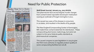 Wall Street Journal, January 04, 2017 Article
Two pharmacists face second degree murder charges
from contaminated injectable steroid pain medication
causing an outbreak of fungal meningitis in 2012.
This caused 750 cases of the disease in consumers
in 20 states, and resulted in the deaths of 64 people.
The New EnglandCompounding Center in Farmington,
MA made three contaminated lots for distribution. These
compounding pharmacies made drugs, but were not
subject to the same federal quality standards as
pharmaceutical companies.
This caused congress to pass legislation in 2013 to give
the FDA more authority to regulate product quality at
some compounding facilities but not all.
Need for Public Protection
 