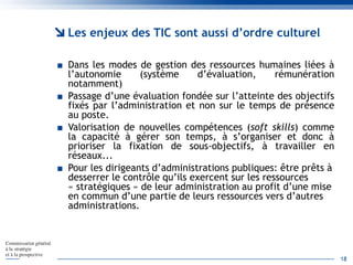 Les enjeux des TIC sont aussi d’ordre culturel
■ Dans les modes de gestion des ressources humaines liées à
l’autonomie (système d’évaluation, rémunération
notamment)
■ Passage d’une évaluation fondée sur l’atteinte des objectifs
fixés par l’administration et non sur le temps de présence
au poste.
■ Valorisation de nouvelles compétences (soft skills) comme
la capacité à gérer son temps, à s’organiser et donc à
prioriser la fixation de sous-objectifs, à travailler en
réseaux...
■ Pour les dirigeants d’administrations publiques: être prêts à
desserrer le contrôle qu’ils exercent sur les ressources
« stratégiques » de leur administration au profit d’une mise
en commun d’une partie de leurs ressources vers d’autres
administrations.
18
 