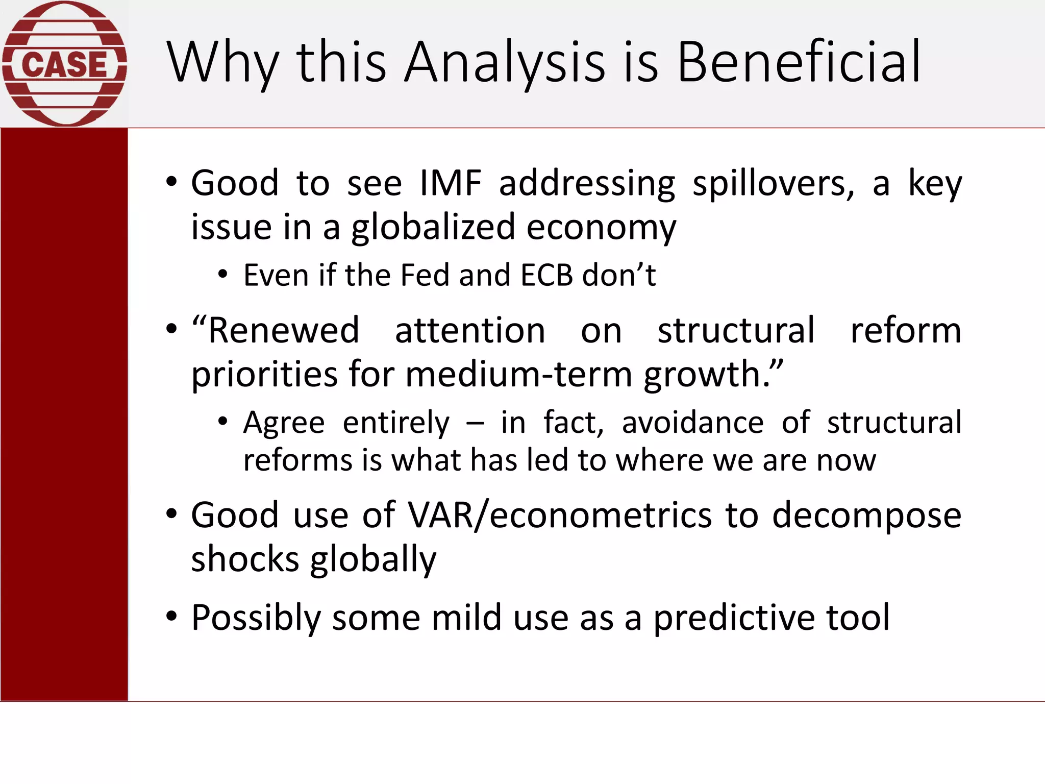 Why this Analysis is Beneficial
• Good to see IMF addressing spillovers, a key
issue in a globalized economy
• Even if the Fed and ECB don’t
• “Renewed attention on structural reform
priorities for medium-term growth.”
• Agree entirely – in fact, avoidance of structural
reforms is what has led to where we are now
• Good use of VAR/econometrics to decompose
shocks globally
• Possibly some mild use as a predictive tool
 