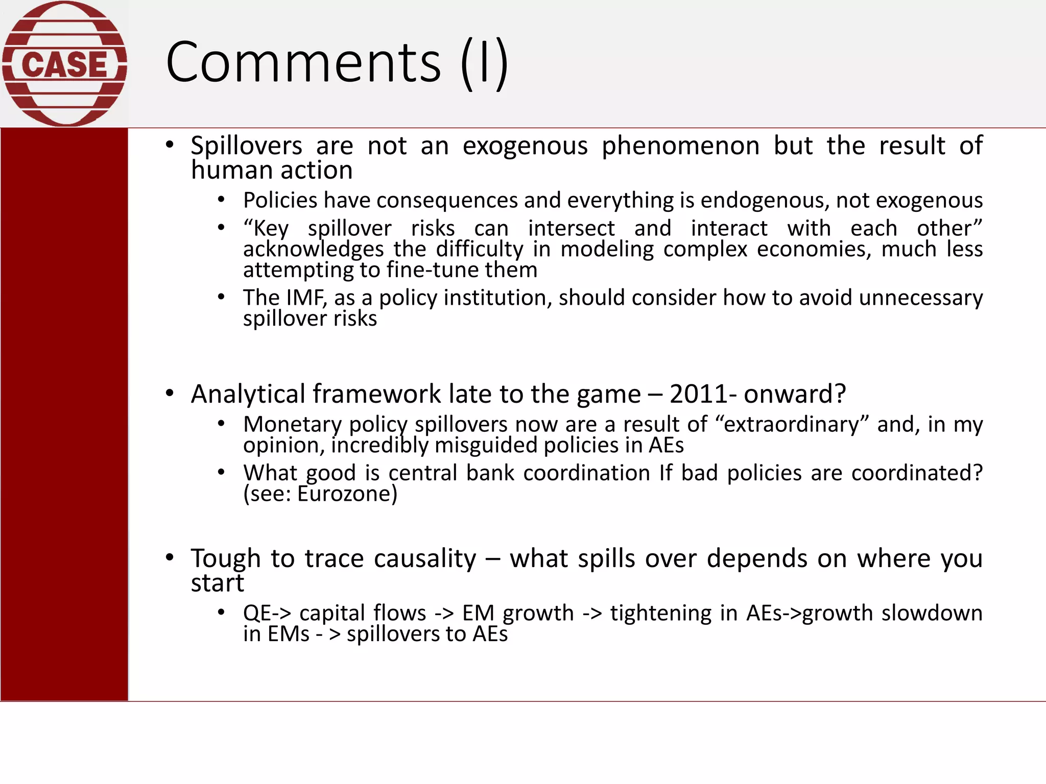 Comments (I)
• Spillovers are not an exogenous phenomenon but the result of
human action
• Policies have consequences and everything is endogenous, not exogenous
• “Key spillover risks can intersect and interact with each other”
acknowledges the difficulty in modeling complex economies, much less
attempting to fine-tune them
• The IMF, as a policy institution, should consider how to avoid unnecessary
spillover risks
• Analytical framework late to the game – 2011- onward?
• Monetary policy spillovers now are a result of “extraordinary” and, in my
opinion, incredibly misguided policies in AEs
• What good is central bank coordination If bad policies are coordinated?
(see: Eurozone)
• Tough to trace causality – what spills over depends on where you
start
• QE-> capital flows -> EM growth -> tightening in AEs->growth slowdown
in EMs - > spillovers to AEs
 