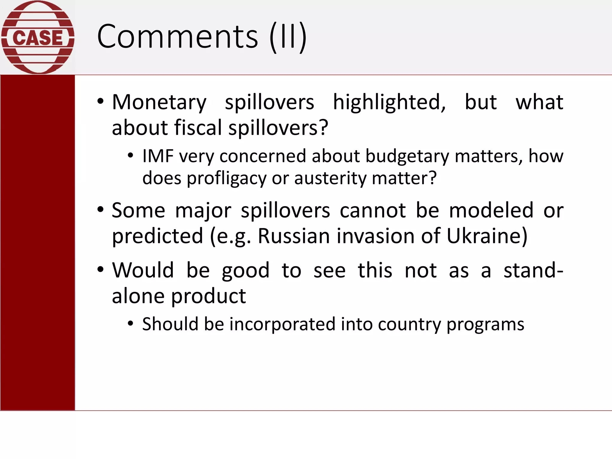 Comments (II)
• Monetary spillovers highlighted, but what
about fiscal spillovers?
• IMF very concerned about budgetary matters, how
does profligacy or austerity matter?
• Some major spillovers cannot be modeled or
predicted (e.g. Russian invasion of Ukraine)
• Would be good to see this not as a stand-
alone product
• Should be incorporated into country programs
 