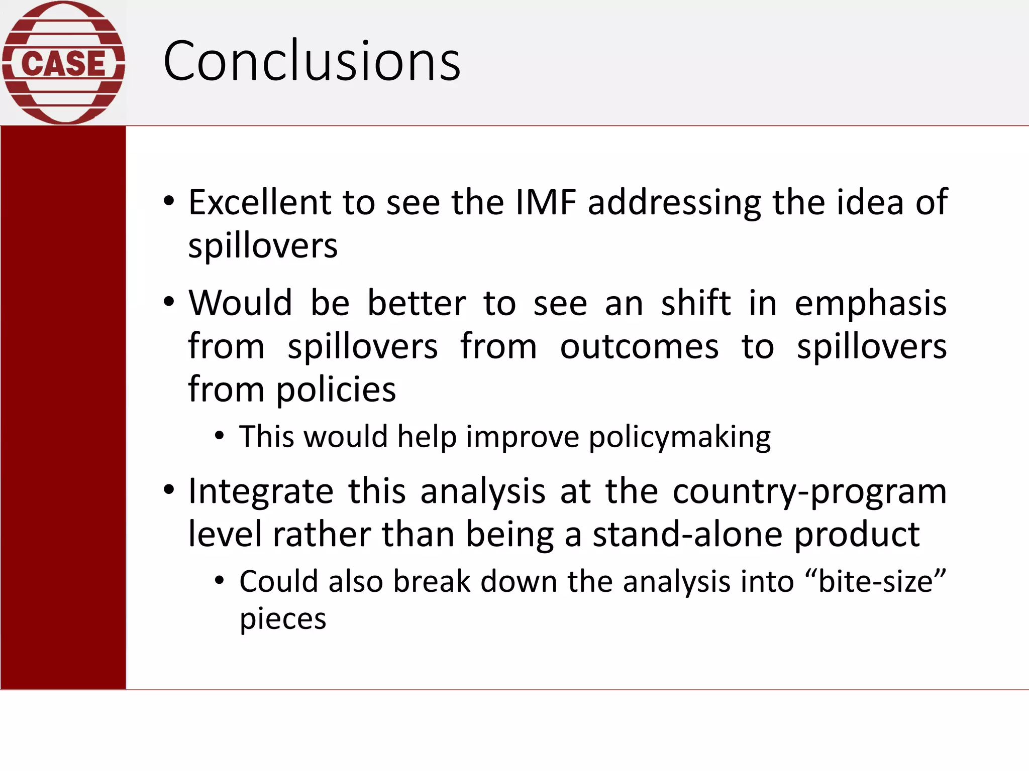 Conclusions
• Excellent to see the IMF addressing the idea of
spillovers
• Would be better to see an shift in emphasis
from spillovers from outcomes to spillovers
from policies
• This would help improve policymaking
• Integrate this analysis at the country-program
level rather than being a stand-alone product
• Could also break down the analysis into “bite-size”
pieces
 