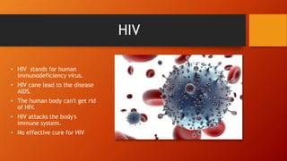 HIV
• HIV stands for human
immunodeficiency virus.
• HIV cane lead to the disease
AIDS.
• The human body can't get rid
of HIV.
• HIV attacks the body's
immune system.
• No effective cure for HIV