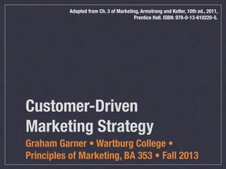 Adapted from Ch. 3 of Marketing, Armstrong and Kotler, 10th ed., 2011,
Prentice Hall. ISBN: 978-0-13-610220-5.

Customer-Driven
Marketing Strategy
Graham Garner • Wartburg College •
Principles of Marketing, BA 353 • Fall 2013

 