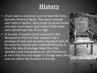 History
• Chairs were in existence since at least the Early
Dynastic Period of Egypt. They were covered
with cloth or leather, were made of carved wood,
and were much lower than today’s chair seats
were sometimes only 25 cm high.
• In Europe, it owed in great measure to the
Renaissance that the chair ceased to be a
privilege of state and became a standard item of
furniture for anyone who could afford to buy it.
Once the idea of privilege faded the chair
speedily came into general use. We find almost
at once that the chair began to change every few
years to reflect the fashions of the day.
 