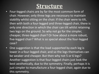 Structure
• Four-legged chairs are by far the most common form of
chair. However, only three legs are necessary to maintain
stability whilst sitting on the chair. If the chair were to tilt,
then with both a four-legged and three-legged chair, there is
only one direction in which the chair can tilt whilst retaining
two legs on the ground. So why not go for the simpler,
cheaper, three-legged chair? Or how about a more robust,
five-legged chair? What is so special about the four-legged
case?
• One suggestion is that the load supported by each leg is
lower in a four-legged chair, and so the legs themselves can
be weaker and cheaper. But then why not 5 or 6 legs?
Another suggestion is that four-legged chairs just look the
best aesthetically, due to the symmetry. Finally, perhaps it is
just simpler to manufacture a four-legged chair, again due to
this symmetry.
 