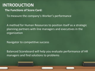 To measure the company’s Worker’s performance A method for Human Resources to position itself as a strategic planning partners with line managers and executives in the organization Navigator to competitive success Balanced Scoreboard will help you evaluate performance of HR managers and find solutions to problems  The Functions of Score Card: INTRODUCTION 