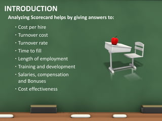 Cost per hire Turnover cost Turnover rate Time to fill Length of employment Training and development Salaries, compensation and Bonuses Cost effectiveness INTRODUCTION Analyzing Scorecard helps by giving answers to: 