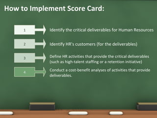 Define HR activities that provide the critical deliverables (such as high-talent staffing or a retention initiative) How to Implement Score Card: Identify the critical deliverables for Human Resources Identify HR's customers (for the deliverables) Conduct a cost-benefit analyses of activities that provide deliverables. 1 2 3 4 