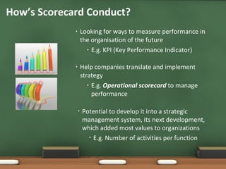 Looking for ways to measure performance in the organisation of the future E.g. KPI (Key Performance Indicator)  Help companies translate and implement strategy E.g.  Operational scorecard  to manage performance How’s Scorecard Conduct? Potential to develop it into a strategic management system, its next development, which added most values to organizations E.g. Number of activities per function 