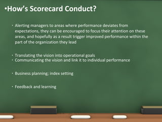 Alerting managers to areas where performance deviates from expectations, they can be encouraged to focus their attention on these areas, and hopefully as a result trigger improved performance within the part of the organization they lead Translating the vision into operational goals How’s Scorecard Conduct? Communicating the vision and link it to individual performance Business planning; index setting Feedback and learning 