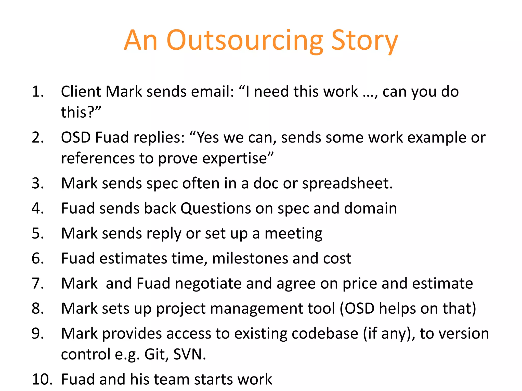 An Outsourcing Story
1. Client Mark sends email: “I need this work …, can you do
    this?”
2. OSD Fuad replies: “Yes we can, sends some work example or
    references to prove expertise”
3. Mark sends spec often in a doc or spreadsheet.
4. Fuad sends back Questions on spec and domain
5. Mark sends reply or set up a meeting
6. Fuad estimates time, milestones and cost
7. Mark and Fuad negotiate and agree on price and estimate
8. Mark sets up project management tool (OSD helps on that)
9. Mark provides access to existing codebase (if any), to version
    control e.g. Git, SVN.
10. Fuad and his team starts work
 
