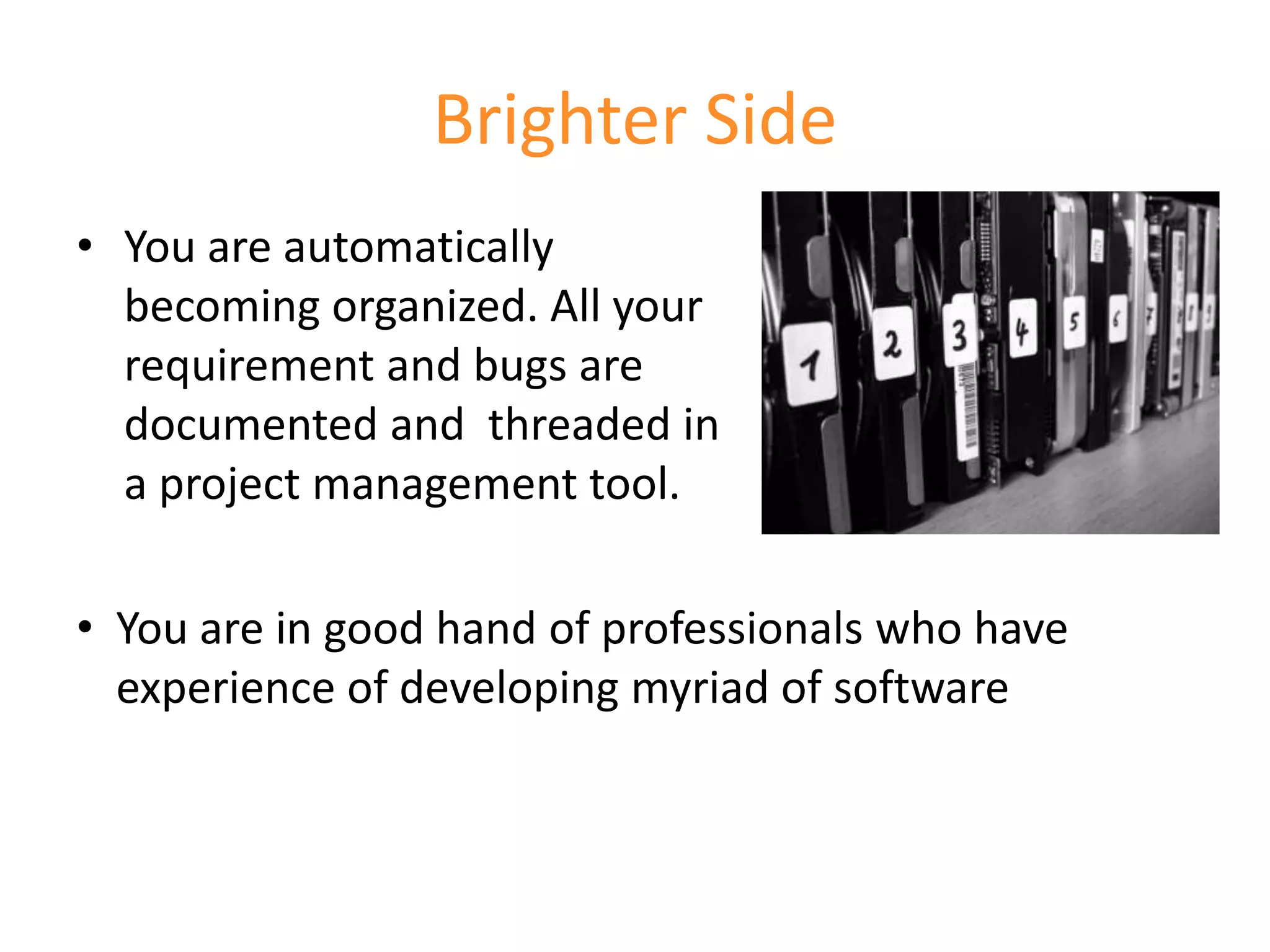 Brighter Side
• You are automatically
  becoming organized. All your
  requirement and bugs are
  documented and threaded in
  a project management tool.

• You are in good hand of professionals who have
  experience of developing myriad of software
 