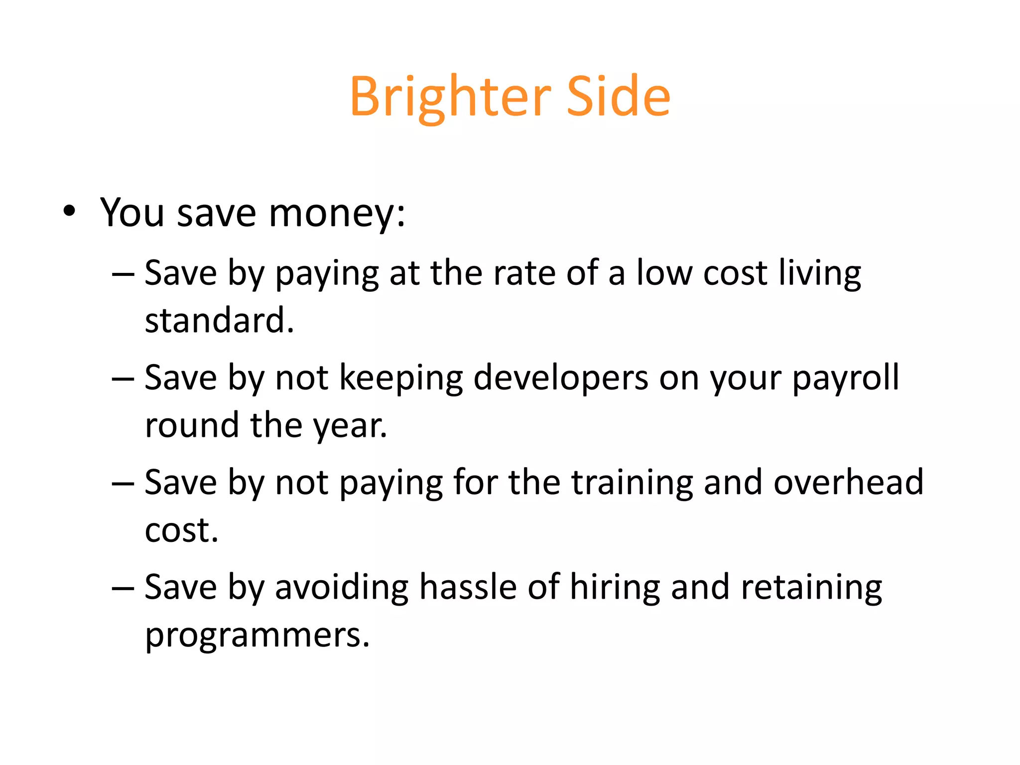 Brighter Side
• You save money:
  – Save by paying at the rate of a low cost living
    standard.
  – Save by not keeping developers on your payroll
    round the year.
  – Save by not paying for the training and overhead
    cost.
  – Save by avoiding hassle of hiring and retaining
    programmers.
 