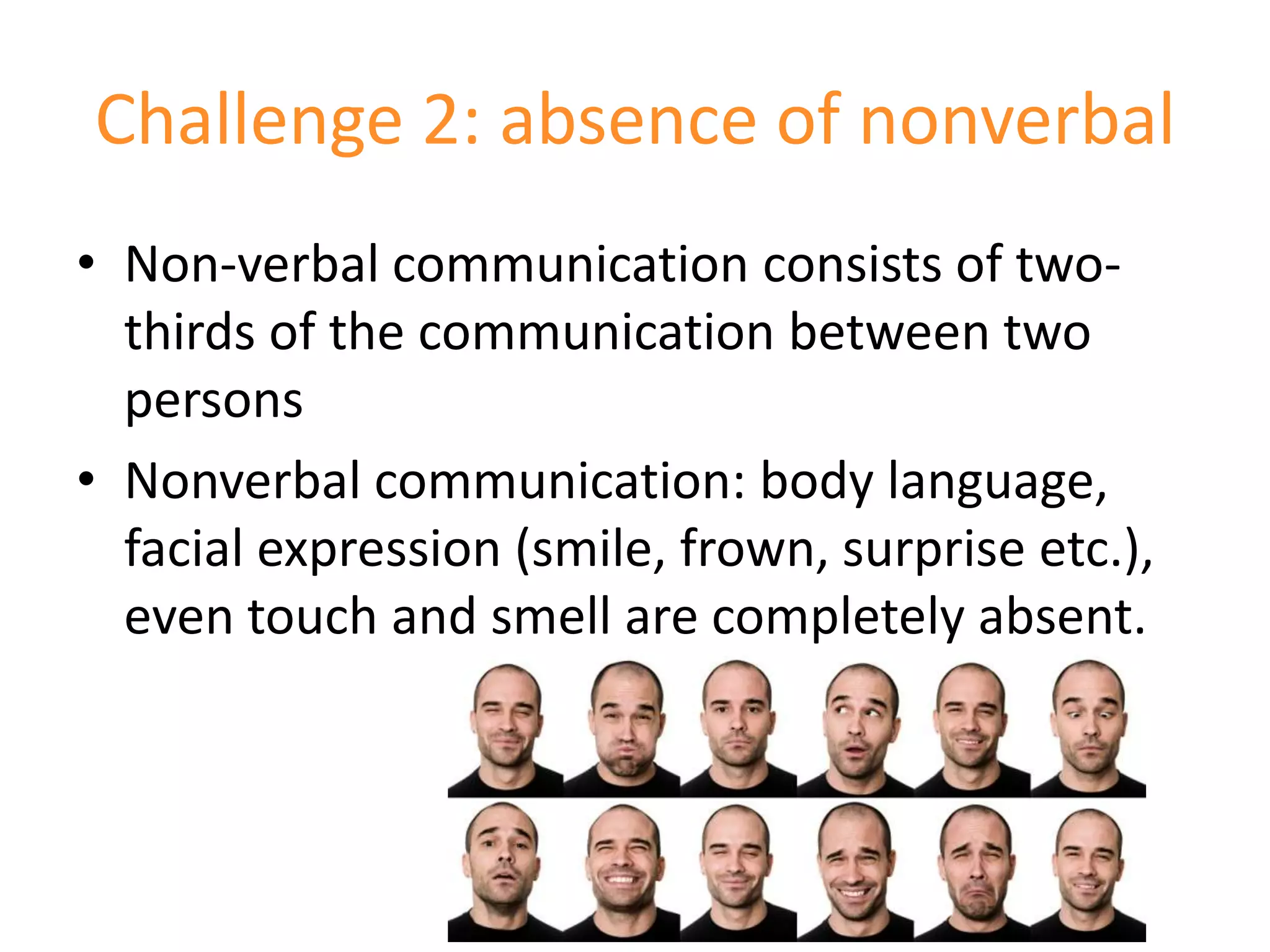 Challenge 2: absence of nonverbal
• Non-verbal communication consists of two-
  thirds of the communication between two
  persons
• Nonverbal communication: body language,
  facial expression (smile, frown, surprise etc.),
  even touch and smell are completely absent.
 