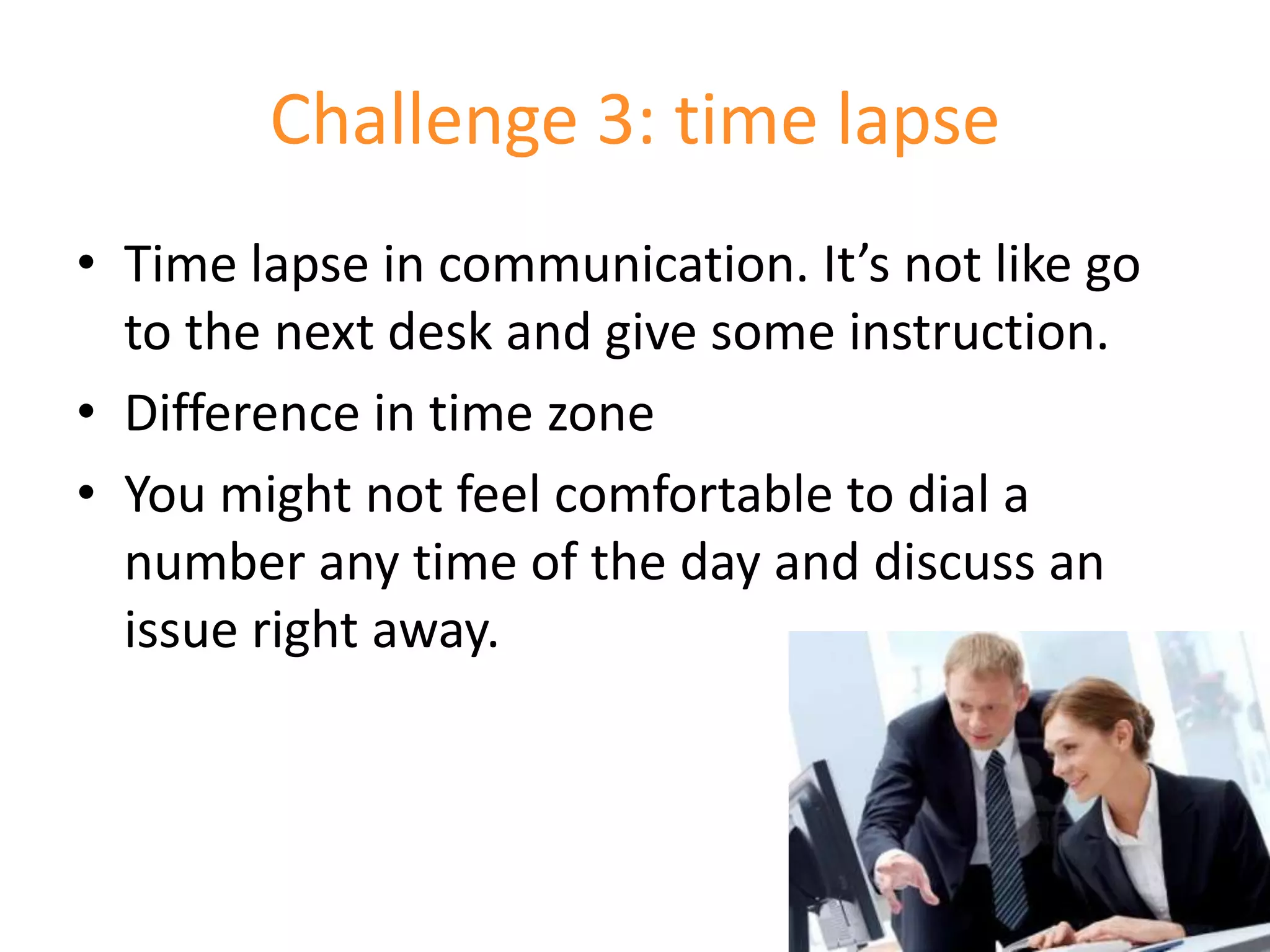 Challenge 3: time lapse
• Time lapse in communication. It’s not like go
  to the next desk and give some instruction.
• Difference in time zone
• You might not feel comfortable to dial a
  number any time of the day and discuss an
  issue right away.
 